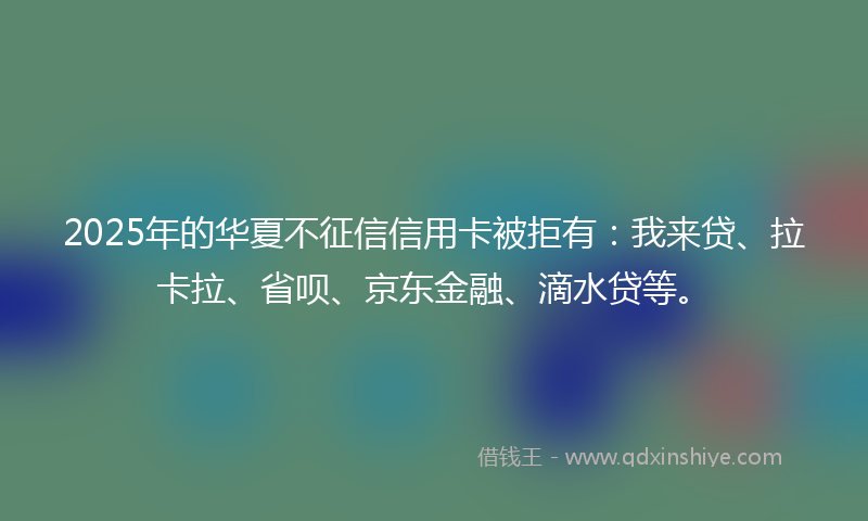 2025年的华夏不征信信用卡被拒有：我来贷、拉卡拉、省呗、京东金融、滴水贷等。