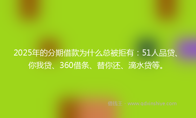 2025年的分期借款为什么总被拒有：51人品贷、你我贷、360借条、替你还、滴水贷等。