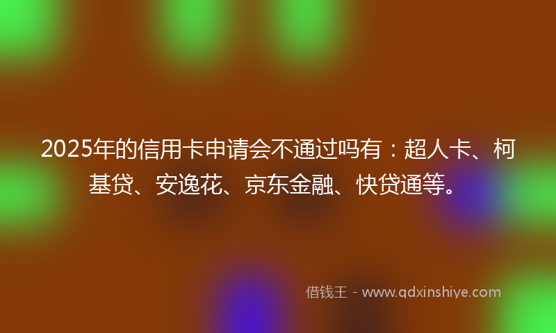 2025年的信用卡申请会不通过吗有：超人卡、柯基贷、安逸花、京东金融、快贷通等。