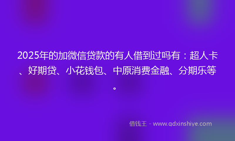 2025年的加微信贷款的有人借到过吗有：超人卡、好期贷、小花钱包、中原消费金融、分期乐等。