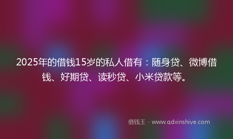 2025年的借钱15岁的私人借有：随身贷、微博借钱、好期贷、读秒贷、小米贷款等。