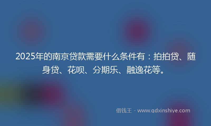 2025年的南京贷款需要什么条件有：拍拍贷、随身贷、花呗、分期乐、融逸花等。
