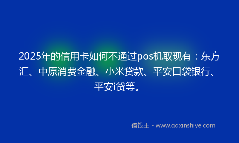 2025年的信用卡如何不通过pos机取现有：东方汇、中原消费金融、小米贷款、平安口袋银行、平安i贷等。