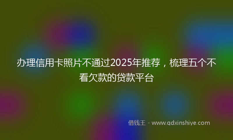 办理信用卡照片不通过2025年推荐，梳理五个不看欠款的贷款平台