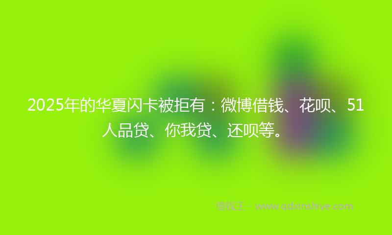 2025年的华夏闪卡被拒有：微博借钱、花呗、51人品贷、你我贷、还呗等。