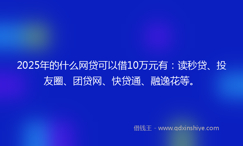 2025年的什么网贷可以借10万元有：读秒贷、投友圈、团贷网、快贷通、融逸花等。