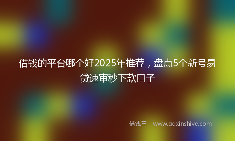借钱的平台哪个好2025年推荐，盘点5个新号易贷速审秒下款口子