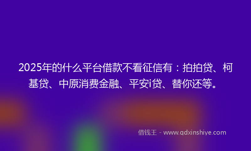 2025年的什么平台借款不看征信有：拍拍贷、柯基贷、中原消费金融、平安i贷、替你还等。