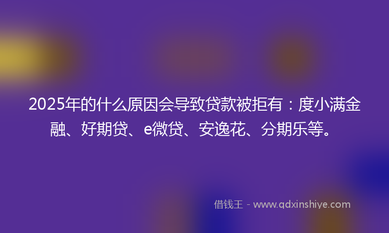 2025年的什么原因会导致贷款被拒有：度小满金融、好期贷、e微贷、安逸花、分期乐等。
