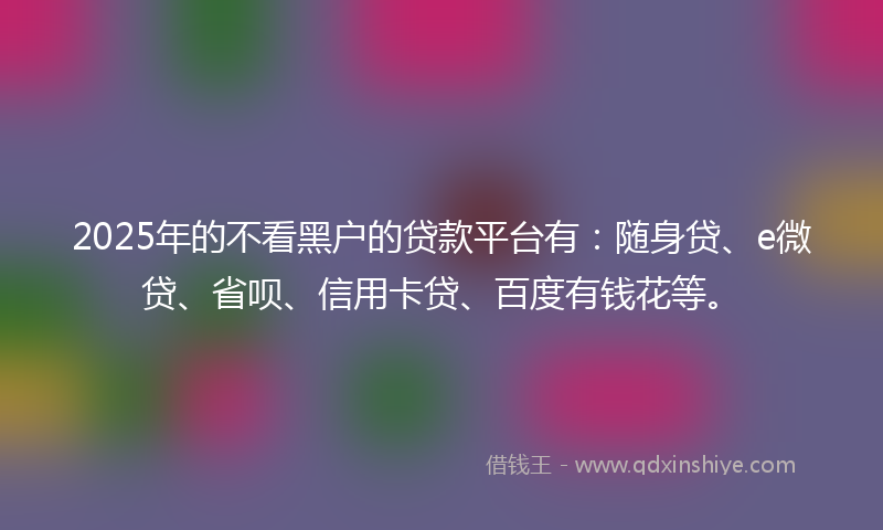 2025年的不看黑户的贷款平台有：随身贷、e微贷、省呗、信用卡贷、百度有钱花等。