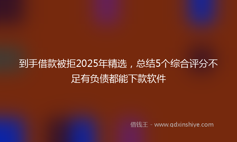 到手借款被拒2025年精选，总结5个综合评分不足有负债都能下款软件