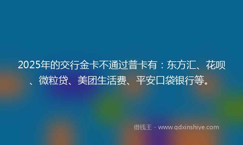 2025年的交行金卡不通过普卡有：东方汇、花呗、微粒贷、美团生活费、平安口袋银行等。