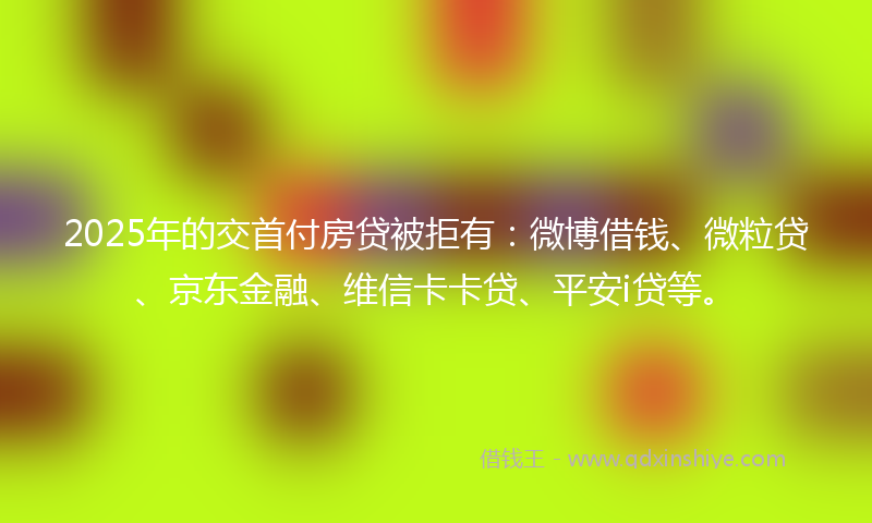 2025年的交首付房贷被拒有:微博借钱、微粒贷、京东金融、维信卡卡贷、平安i贷等。