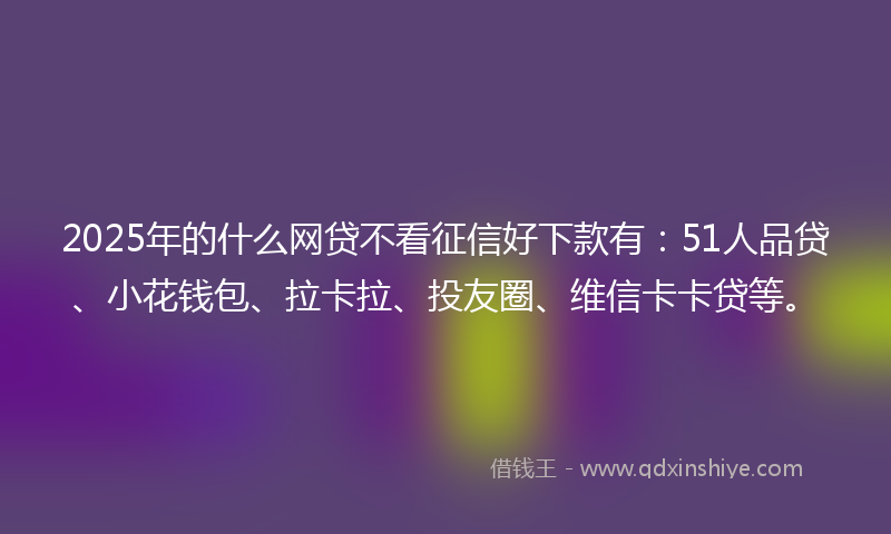 2025年的什么网贷不看征信好下款有：51人品贷、小花钱包、拉卡拉、投友圈、维信卡卡贷等。