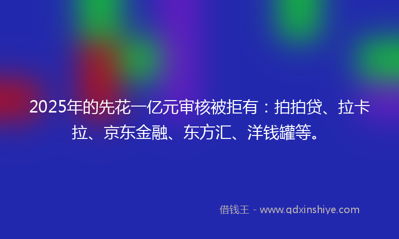 2025年的先花一亿元审核被拒有：拍拍贷、拉卡拉、京东金融、东方汇、洋钱罐等。