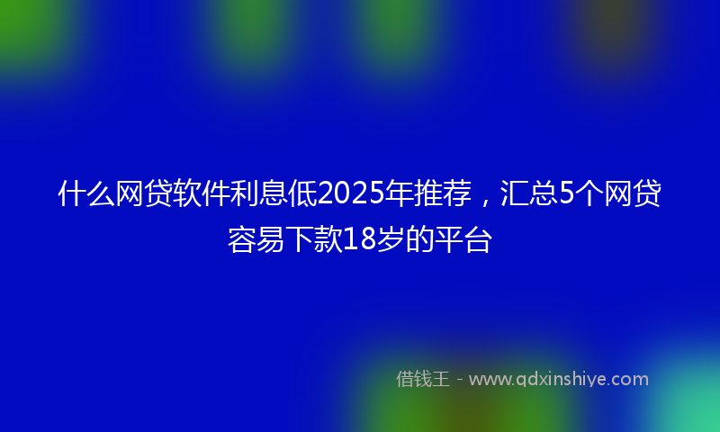 什么网贷软件利息低2025年推荐，汇总5个网贷容易下款18岁的平台