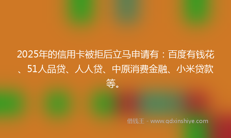 2025年的信用卡被拒后立马申请有：百度有钱花、51人品贷、人人贷、中原消费金融、小米贷款等。
