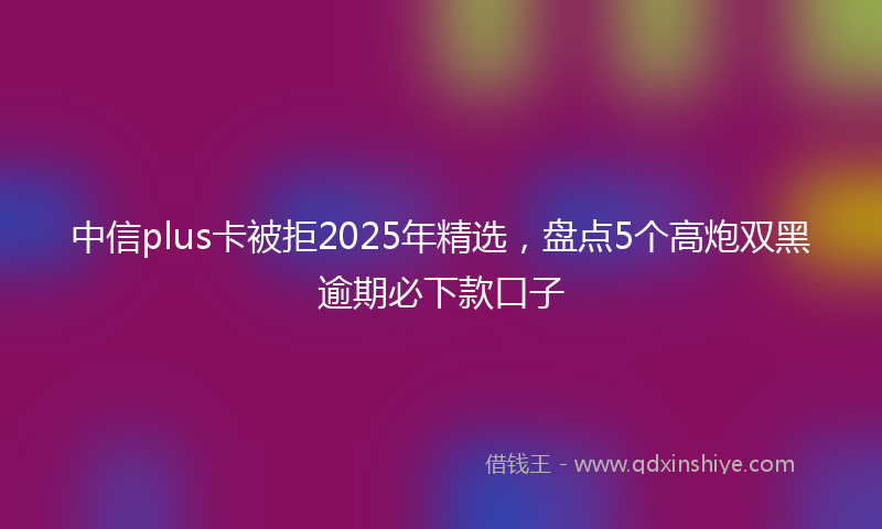 中信plus卡被拒2025年精选，盘点5个高炮双黑逾期必下款口子