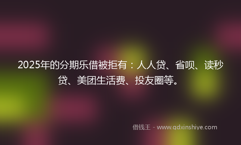 2025年的分期乐借被拒有：人人贷、省呗、读秒贷、美团生活费、投友圈等。
