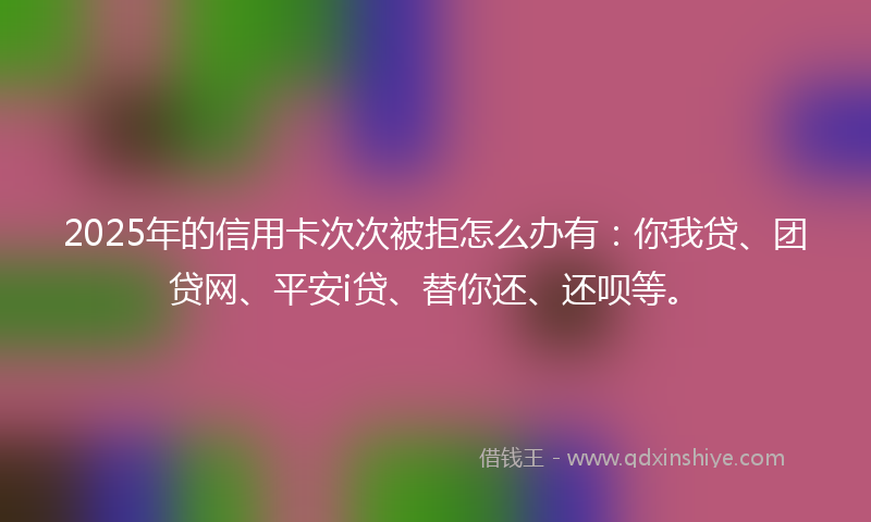 2025年的信用卡次次被拒怎么办有：你我贷、团贷网、平安i贷、替你还、还呗等。