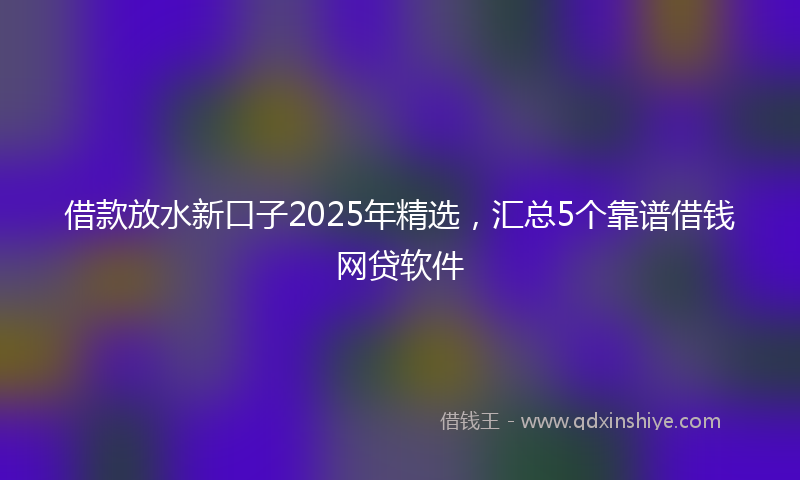借款放水新口子2025年精选，汇总5个靠谱借钱网贷软件