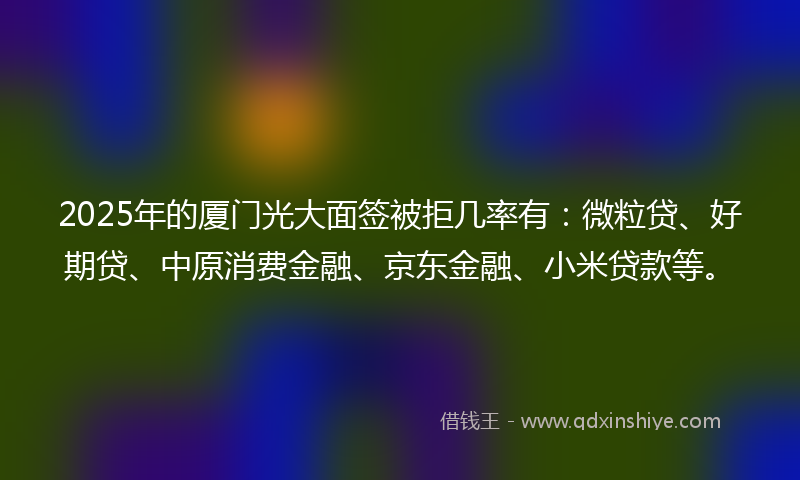 2025年的厦门光大面签被拒几率有：微粒贷、好期贷、中原消费金融、京东金融、小米贷款等。