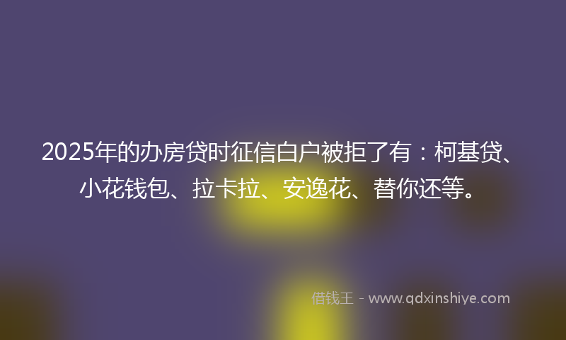 2025年的办房贷时征信白户被拒了有：柯基贷、小花钱包、拉卡拉、安逸花、替你还等。