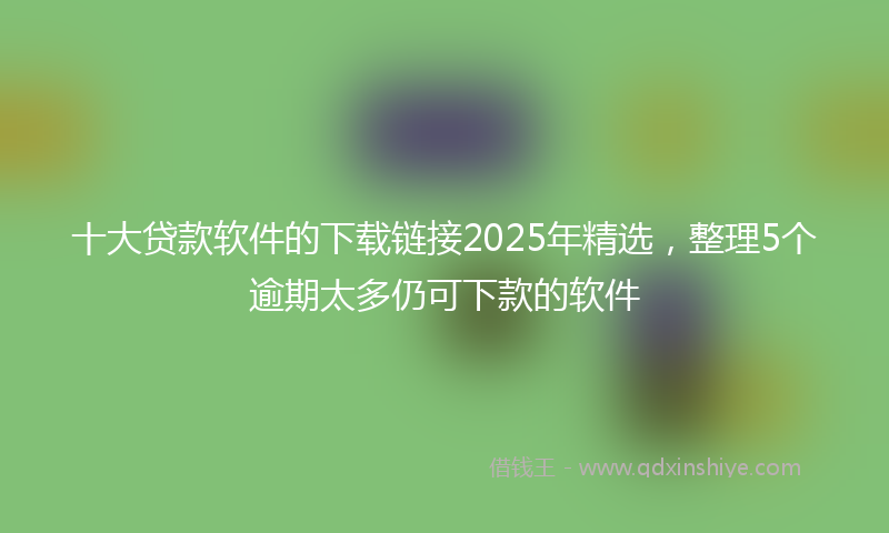 十大贷款软件的下载链接2025年精选，整理5个逾期太多仍可下款的软件