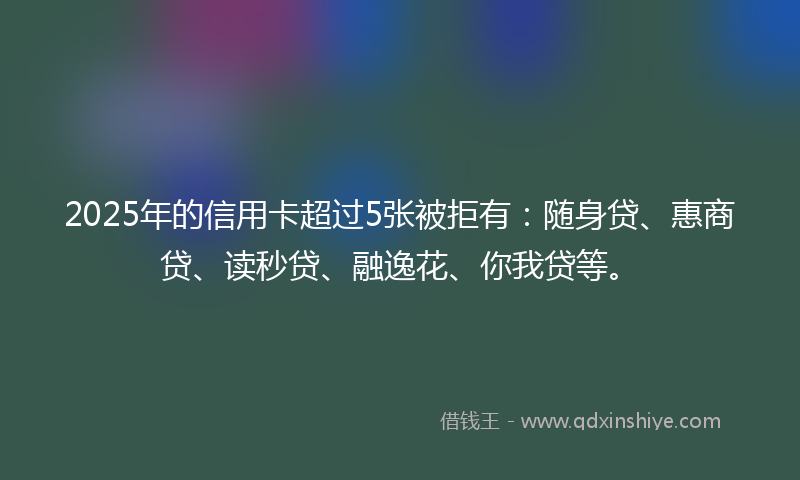 2025年的信用卡超过5张被拒有：随身贷、惠商贷、读秒贷、融逸花、你我贷等。