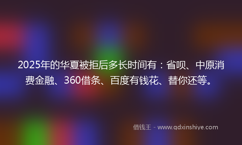 2025年的华夏被拒后多长时间有：省呗、中原消费金融、360借条、百度有钱花、替你还等。