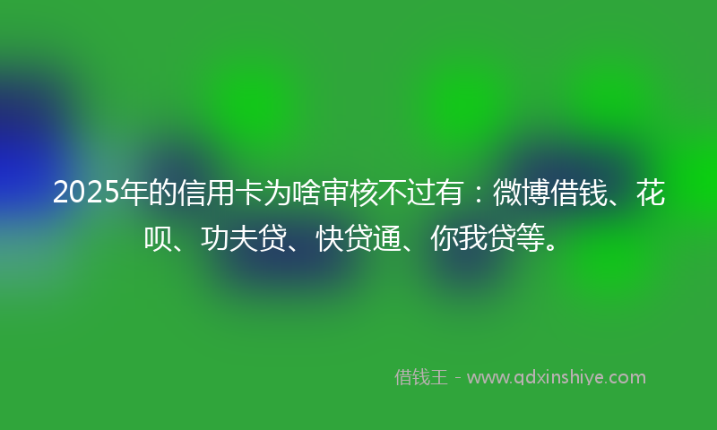 2025年的信用卡为啥审核不过有：微博借钱、花呗、功夫贷、快贷通、你我贷等。