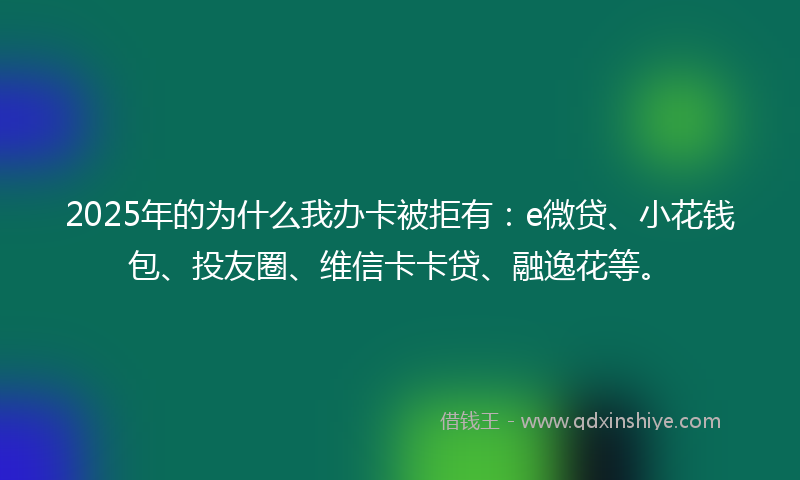 2025年的为什么我办卡被拒有：e微贷、小花钱包、投友圈、维信卡卡贷、融逸花等。