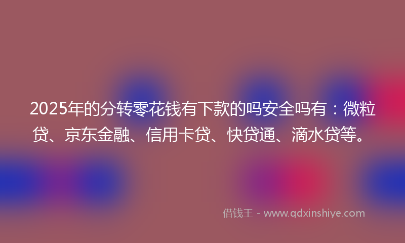 2025年的分转零花钱有下款的吗安全吗有：微粒贷、京东金融、信用卡贷、快贷通、滴水贷等。