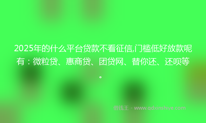 2025年的什么平台贷款不看征信,门槛低好放款呢有：微粒贷、惠商贷、团贷网、替你还、还呗等。