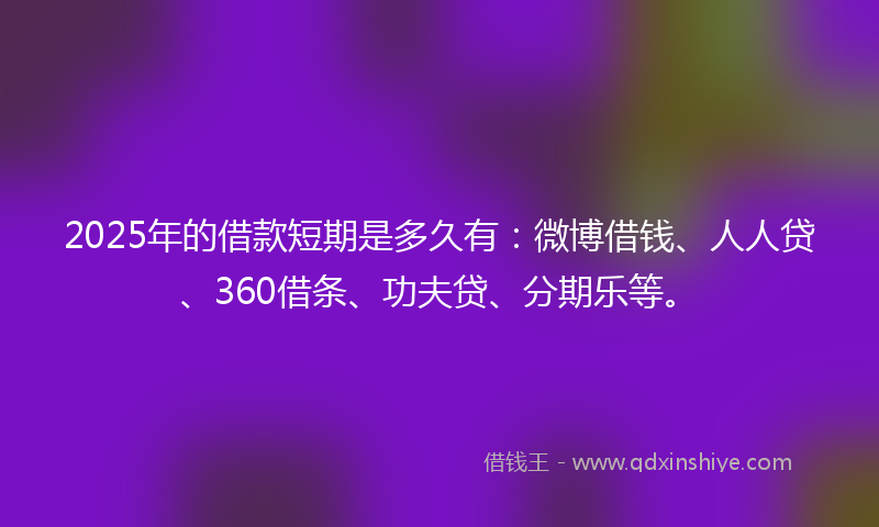 2025年的借款短期是多久有：微博借钱、人人贷、360借条、功夫贷、分期乐等。