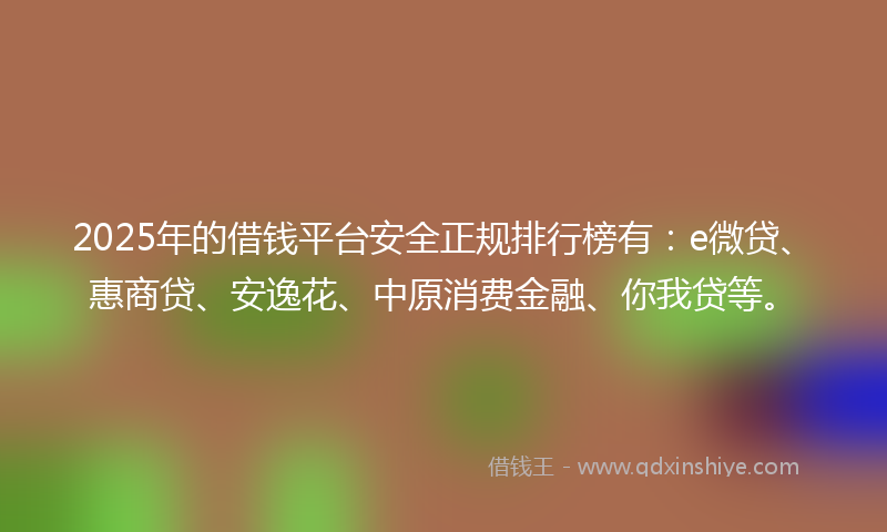 2025年的借钱平台安全正规排行榜有：e微贷、惠商贷、安逸花、中原消费金融、你我贷等。