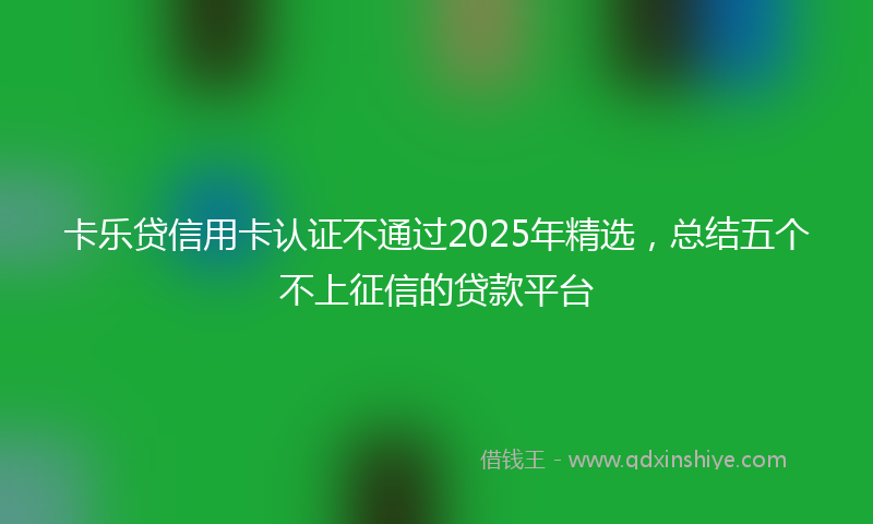 卡乐贷信用卡认证不通过2025年精选，总结五个不上征信的贷款平台