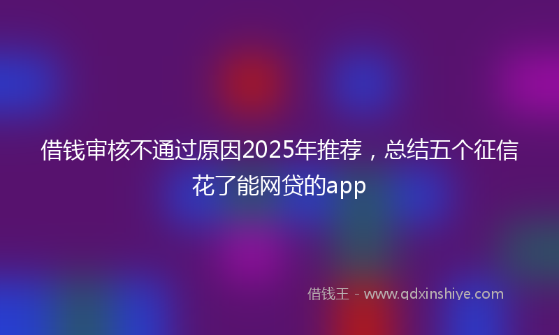 借钱审核不通过原因2025年推荐，总结五个征信花了能网贷的app