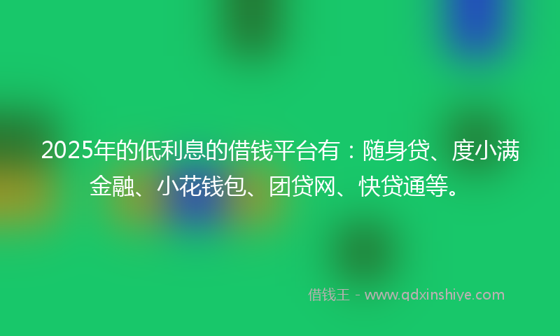 2025年的低利息的借钱平台有：随身贷、度小满金融、小花钱包、团贷网、快贷通等。