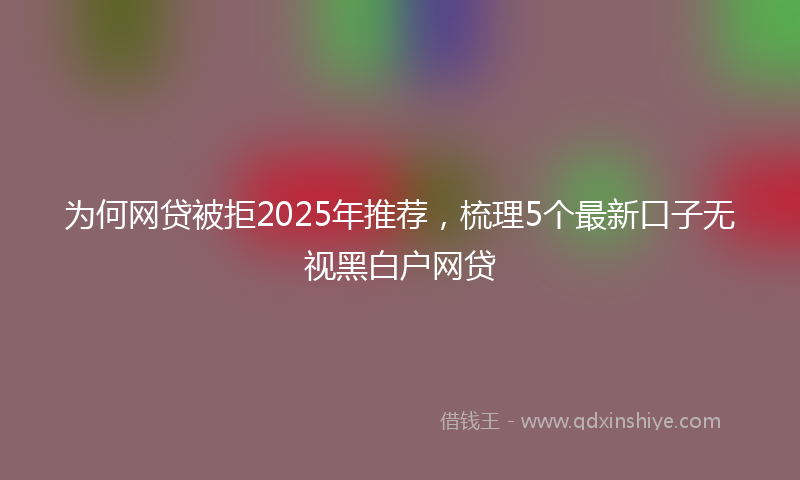 为何网贷被拒2025年推荐，梳理5个最新口子无视黑白户网贷