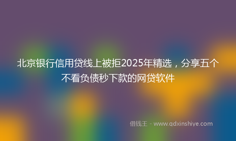 北京银行信用贷线上被拒2025年精选，分享五个不看负债秒下款的网贷软件