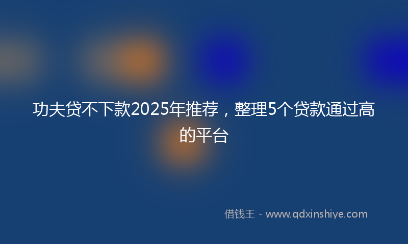 功夫贷不下款2025年推荐，整理5个贷款通过高的平台