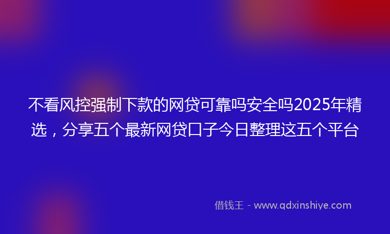 不看风控强制下款的网贷可靠吗安全吗2025年精选，分享五个最新网贷口子今日整理这五个平台
