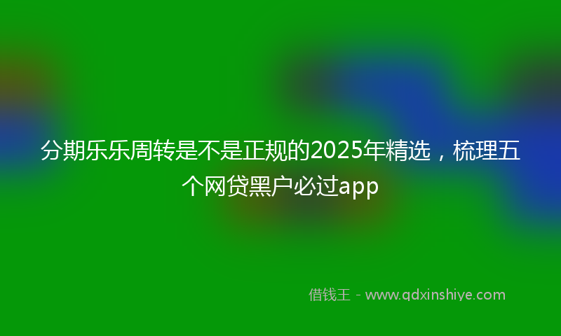 分期乐乐周转是不是正规的2025年精选，梳理五个网贷黑户必过app