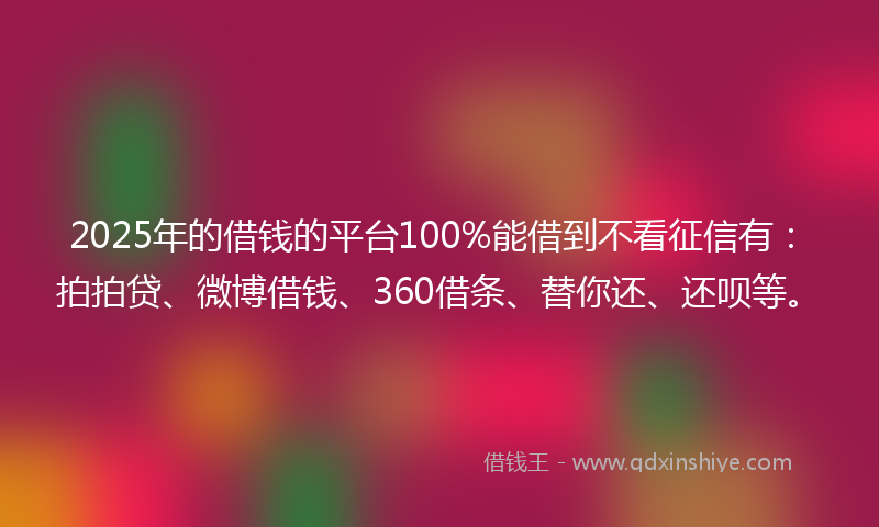 2025年的借钱的平台100%能借到不看征信有：拍拍贷、微博借钱、360借条、替你还、还呗等。