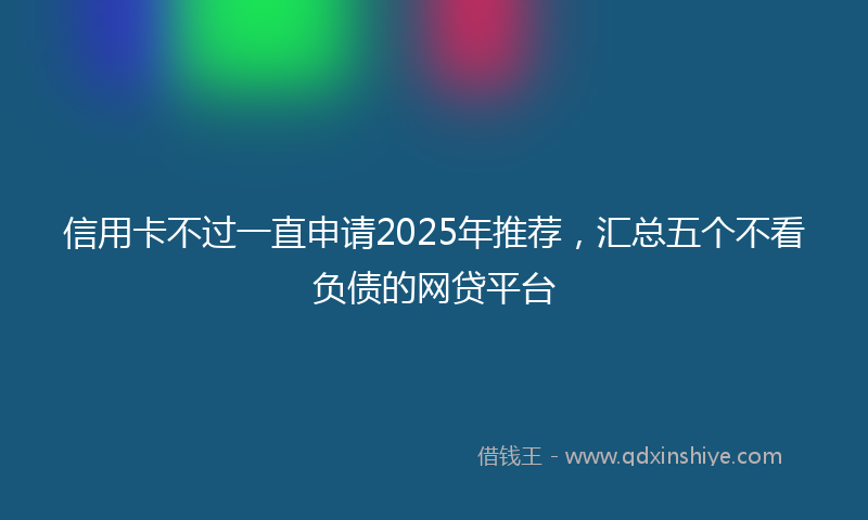 信用卡不过一直申请2025年推荐，汇总五个不看负债的网贷平台