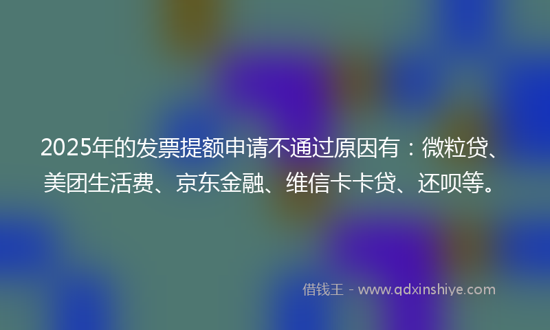 2025年的发票提额申请不通过原因有：微粒贷、美团生活费、京东金融、维信卡卡贷、还呗等。
