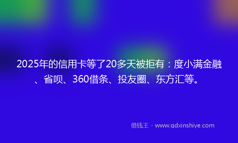 2025年的信用卡等了20多天被拒有：度小满金融、省呗、360借条、投友圈、东方汇等。