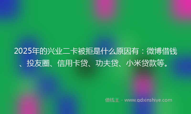 2025年的兴业二卡被拒是什么原因有：微博借钱、投友圈、信用卡贷、功夫贷、小米贷款等。