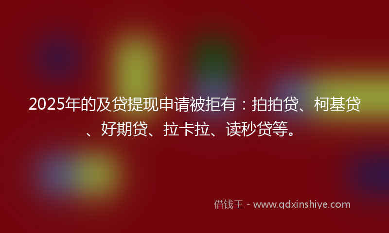 2025年的及贷提现申请被拒有：拍拍贷、柯基贷、好期贷、拉卡拉、读秒贷等。